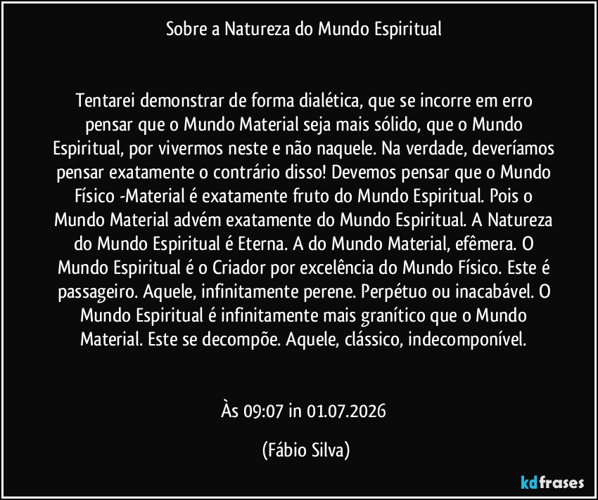 Sobre a Natureza do Mundo Espiritual
Tentarei demonstrar de forma dialética, que se incorre em erro pensar que o Mundo Material seja mais sólido, que o Mundo Espiritual, por vivermos neste e não naquele. Na verdade, deveríamos pensar exatamente o contrário disso! Devemos pensar que o Mundo Físico -Material é exatamente fruto do Mundo Espiritual. Pois o Mundo Material advém exatamente do Mundo Espiritual. A Natureza do Mundo Espiritual é Eterna. A do Mundo Material, efêmera. O Mundo Espiritual é o Criador por excelência do Mundo Físico. Este é passageiro. Aquele, infinitamente perene. Perpétuo ou inacabável. O Mundo Espiritual é infinitamente mais granítico que o Mundo Material. Este se decompõe. Aquele, clássico, indecomponível.
Às 09:07 in 01.07.2026 (Fábio Silva)