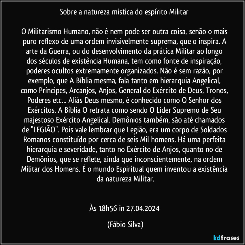 Sobre a natureza mística do espírito Militar 

O Militarismo Humano, não é nem pode ser outra coisa, senão o mais puro reflexo de uma ordem invisivelmente suprema, que o inspira. A arte da Guerra, ou do desenvolvimento da prática Militar ao longo dos séculos de existência Humana, tem como fonte de inspiração, poderes ocultos extremamente organizados. Não é sem razão, por exemplo, que A Bíblia mesma, fala tanto em hierarquia Angelical, como Príncipes, Arcanjos, Anjos, General do Exército de Deus, Tronos, Poderes etc... Aliás Deus mesmo, é conhecido como O Senhor dos Exércitos. A Bíblia O retrata como sendo O Líder Supremo de Seu majestoso Exército Angelical. Demônios também, são até chamados de "LEGIÃO". Pois vale lembrar que Legião, era um corpo de Soldados Romanos constituído por cerca de seis Mil homens. Há uma perfeita hierarquia e severidade, tanto no Exército de Anjos, quanto no de Demônios, que se reflete, ainda que inconscientemente, na ordem Militar dos Homens. É o mundo Espiritual quem inventou a existência da natureza   Militar.


Às 18h56 in 27.04.2024 (Fábio Silva)