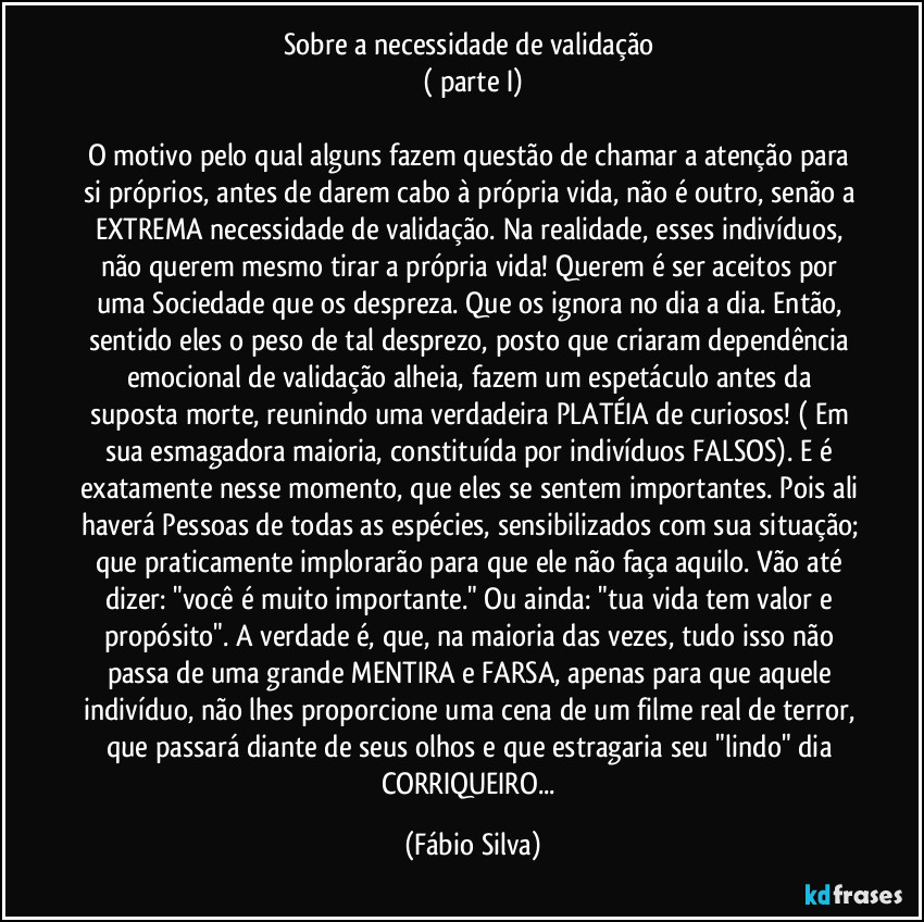 Sobre a necessidade de validação 
( parte I)

O motivo pelo qual alguns fazem questão de chamar a atenção para si próprios, antes de darem cabo à própria vida, não é outro,  senão a EXTREMA necessidade de validação. Na realidade, esses indivíduos, não querem mesmo tirar a própria vida! Querem é ser  aceitos por uma Sociedade que os despreza. Que os ignora no dia a dia. Então, sentido eles o peso de tal desprezo, posto que criaram dependência emocional de validação alheia, fazem um espetáculo antes da suposta morte, reunindo uma verdadeira PLATÉIA de curiosos! ( Em sua esmagadora maioria, constituída por indivíduos FALSOS). E é exatamente nesse momento, que eles se sentem importantes. Pois ali haverá Pessoas de todas as espécies, sensibilizados com sua situação; que praticamente implorarão para que ele não faça aquilo. Vão até dizer: "você é muito importante." Ou ainda: "tua vida tem valor e propósito". A verdade é, que, na maioria das vezes, tudo isso não passa de uma grande MENTIRA e FARSA, apenas para que aquele indivíduo, não lhes proporcione uma cena de um filme real de terror, que passará diante de seus olhos e que estragaria seu "lindo" dia CORRIQUEIRO... (Fábio Silva)