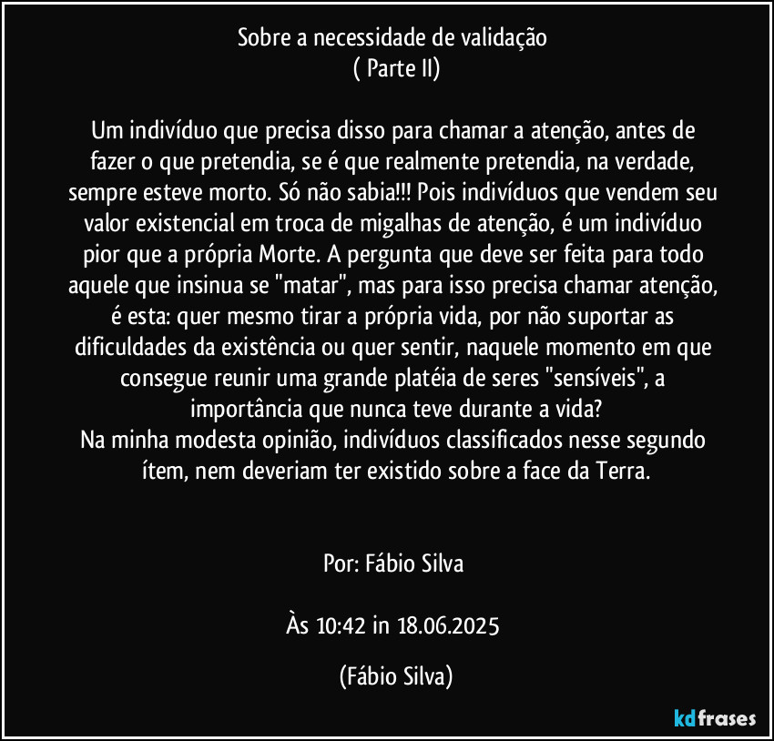 Sobre a necessidade de validação 
( Parte II)

Um indivíduo que precisa disso para chamar a atenção, antes de fazer o que pretendia, se é que realmente pretendia, na verdade, sempre esteve morto. Só não sabia!!! Pois indivíduos que vendem seu valor existencial em troca de migalhas de atenção, é um indivíduo pior que a própria Morte. A pergunta que deve ser feita para todo aquele que insinua se "matar", mas para isso precisa chamar atenção, é esta: quer mesmo tirar a própria vida, por não suportar as dificuldades da existência ou quer sentir, naquele momento em que consegue reunir uma grande platéia de seres "sensíveis", a importância que nunca teve durante a vida?
Na minha modesta opinião, indivíduos classificados  nesse segundo ítem, nem deveriam ter existido sobre a  face da Terra.


Por: Fábio Silva 

Às 10:42 in 18.06.2025 (Fábio Silva)