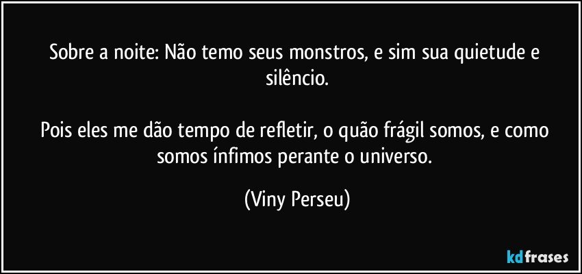 Sobre a noite: Não temo seus monstros, e sim sua quietude e silêncio.

Pois eles me dão tempo de refletir, o quão frágil somos, e como somos ínfimos perante o universo. (Viny Perseu)