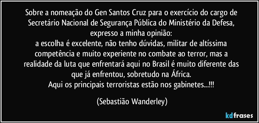 Sobre a nomeação do Gen Santos Cruz para o exercício do cargo de Secretário Nacional de Segurança Pública do Ministério da Defesa, expresso a minha opinião: 
a escolha é excelente, não tenho dúvidas, militar de altíssima competência e muito experiente no combate ao terror, mas a realidade da luta que enfrentará aqui no Brasil é muito diferente das que já enfrentou, sobretudo na África. 
Aqui os principais terroristas estão nos gabinetes...!!! (Sebastião Wanderley)