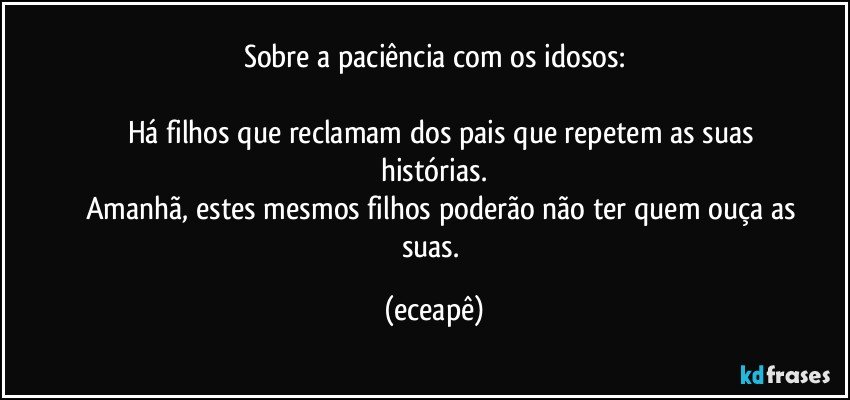 Sobre a paciência com os idosos:

           Há filhos que reclamam dos pais que repetem as suas histórias.
           Amanhã, estes mesmos filhos poderão não ter quem ouça as suas. (eceapê)