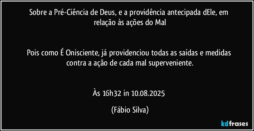 Sobre a Pré-Ciência de Deus, e a providência antecipada dEle, em relação às ações do Mal


Pois como É Onisciente, já providenciou todas as saídas e medidas contra a ação de cada mal superveniente.


Às 16h32 in 10.08.2025 (Fábio Silva)