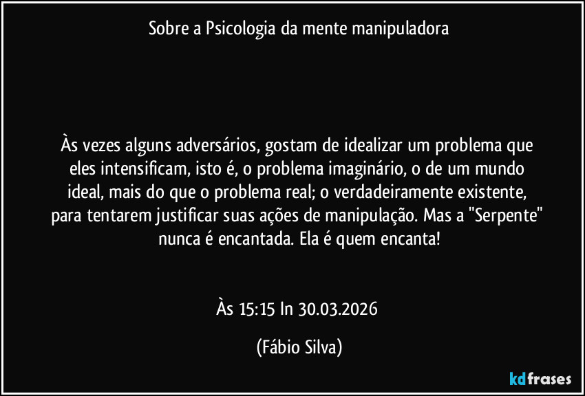Sobre a Psicologia da mente manipuladora
Às vezes alguns adversários, gostam de idealizar um problema que eles intensificam, isto é, o problema imaginário, o de um mundo ideal, mais do que o problema real; o verdadeiramente existente, para tentarem justificar suas ações de manipulação. Mas a "Serpente" nunca é encantada. Ela é quem encanta!
Às 15:15 In 30.03.2026 (Fábio Silva)