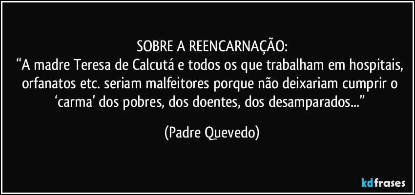 SOBRE A REENCARNAÇÃO:
“A madre Teresa de Calcutá e todos os que trabalham em hospitais, orfanatos etc. seriam malfeitores porque não deixariam cumprir o ‘carma’ dos pobres, dos doentes, dos desamparados...” (Padre Quevedo)
