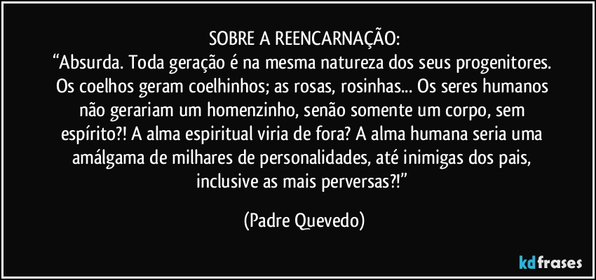 SOBRE A REENCARNAÇÃO:
“Absurda. Toda geração é na mesma natureza dos seus progenitores. Os coelhos geram coelhinhos; as rosas, rosinhas... Os seres humanos não gerariam um homenzinho, senão somente um corpo, sem espírito?! A alma espiritual viria de fora? A alma humana seria uma amálgama de milhares de personalidades, até inimigas dos pais, inclusive as mais perversas?!” (Padre Quevedo)