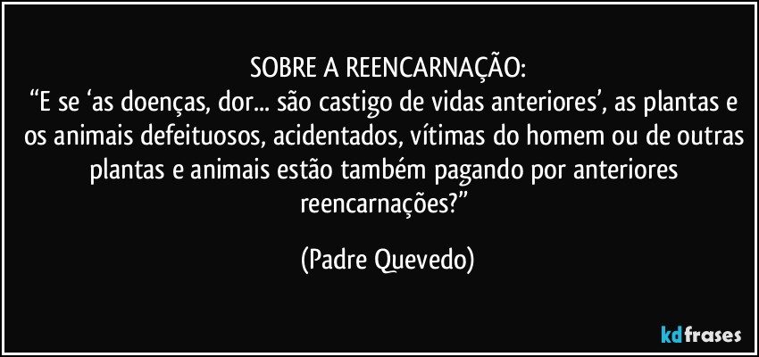 SOBRE A REENCARNAÇÃO:
“E se ‘as doenças, dor... são castigo de vidas anteriores’, as plantas e os animais defeituosos, acidentados, vítimas do homem ou de outras plantas e animais estão também pagando por anteriores reencarnações?” (Padre Quevedo)