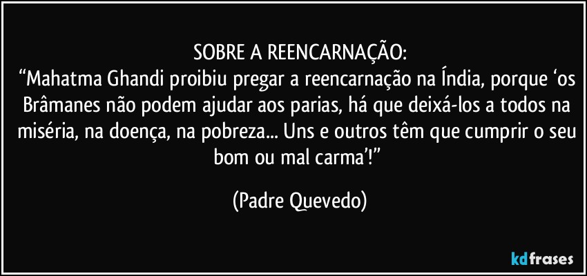 SOBRE A REENCARNAÇÃO:
“Mahatma Ghandi proibiu pregar a reencarnação na Índia, porque ‘os Brâmanes não podem ajudar aos parias, há que deixá-los a todos na miséria, na doença, na pobreza... Uns e outros têm que cumprir o seu bom ou mal carma’!” (Padre Quevedo)