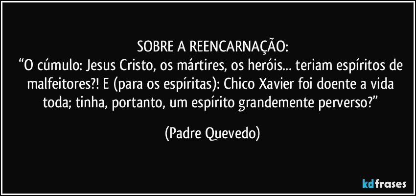 SOBRE A REENCARNAÇÃO:
“O cúmulo: Jesus Cristo, os mártires, os heróis... teriam espíritos de malfeitores?! E (para os espíritas): Chico Xavier foi doente a vida toda; tinha, portanto, um espírito grandemente perverso?” (Padre Quevedo)