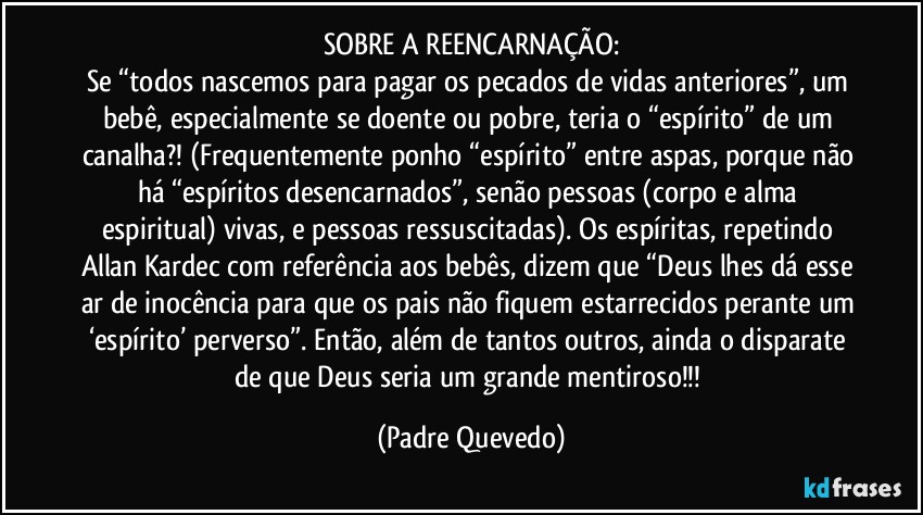 SOBRE A REENCARNAÇÃO:
Se “todos nascemos para pagar os pecados de vidas anteriores”, um bebê, especialmente se doente ou pobre, teria o “espírito” de um canalha?! (Frequentemente ponho “espírito” entre aspas, porque não há “espíritos desencarnados”, senão pessoas (corpo e alma espiritual) vivas, e pessoas ressuscitadas). Os espíritas, repetindo Allan Kardec com referência aos bebês, dizem que “Deus lhes dá esse ar de inocência para que os pais não fiquem estarrecidos perante um ‘espírito’ perverso”. Então, além de tantos outros, ainda o disparate de que Deus seria um grande mentiroso!!! (Padre Quevedo)