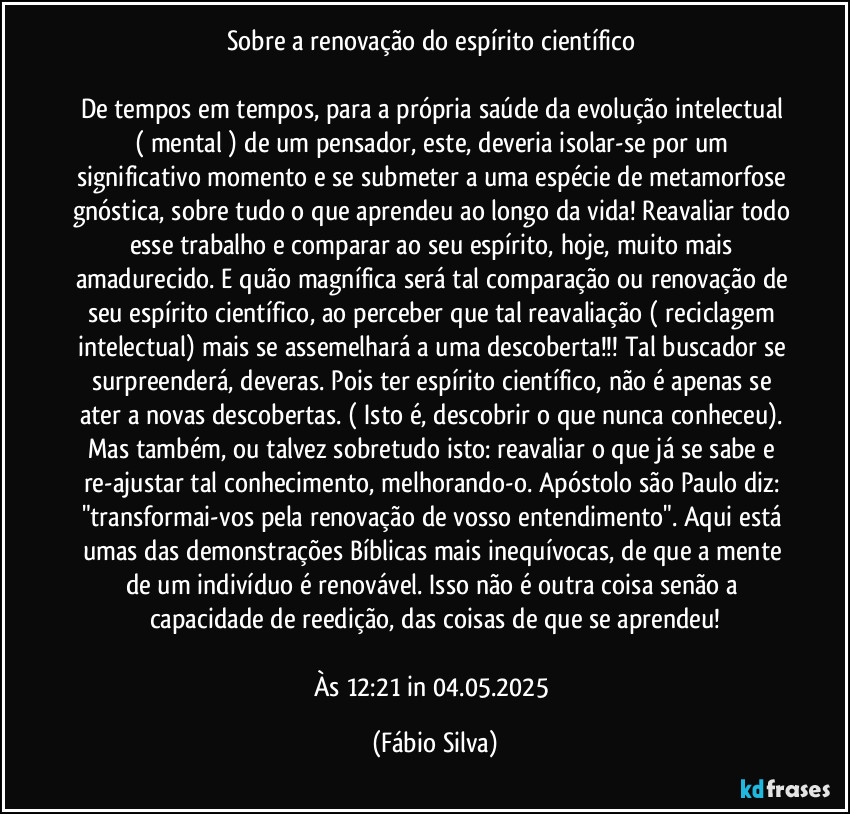 Sobre a renovação do espírito científico 

De tempos em tempos, para a própria saúde da evolução  intelectual ( mental ) de um pensador, este, deveria isolar-se por um significativo momento e se submeter a uma espécie de metamorfose gnóstica, sobre tudo o que aprendeu ao longo da vida! Reavaliar todo esse trabalho e comparar ao seu espírito, hoje, muito mais amadurecido. E quão magnífica será tal comparação ou renovação de seu espírito científico, ao perceber que tal reavaliação ( reciclagem intelectual) mais se assemelhará a uma descoberta!!! Tal buscador se surpreenderá, deveras. Pois ter espírito científico, não é apenas se ater a novas descobertas. ( Isto é, descobrir o que nunca conheceu). Mas também, ou talvez sobretudo isto: reavaliar o que já se sabe e re-ajustar tal conhecimento, melhorando-o. Apóstolo são Paulo diz: "transformai-vos pela renovação de vosso entendimento". Aqui está umas das demonstrações Bíblicas mais inequívocas, de que a mente de um indivíduo é renovável. Isso não é outra coisa senão a capacidade de reedição, das coisas de que se aprendeu!

Às 12:21 in 04.05.2025 (Fábio Silva)