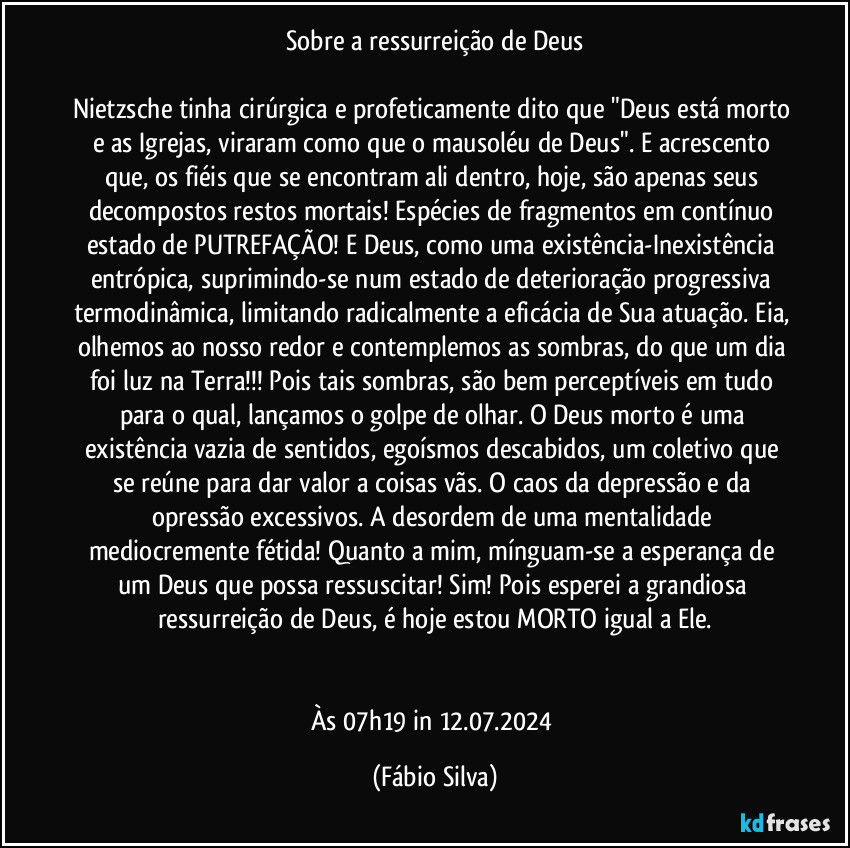 Sobre a ressurreição de Deus

Nietzsche tinha cirúrgica e profeticamente dito que "Deus está morto e as Igrejas, viraram como que o mausoléu de Deus". E acrescento que, os fiéis que se encontram ali dentro, hoje, são apenas seus decompostos restos mortais! Espécies de fragmentos em contínuo estado de PUTREFAÇÃO! E Deus, como uma existência-Inexistência entrópica, suprimindo-se num estado de deterioração progressiva termodinâmica, limitando radicalmente a eficácia de Sua atuação. Eia, olhemos ao nosso redor e contemplemos as sombras, do que um dia foi luz na Terra!!! Pois tais sombras, são bem perceptíveis em tudo para o qual, lançamos o golpe de olhar. O Deus morto é uma existência vazia de sentidos, egoísmos descabidos, um coletivo que se reúne para dar valor a coisas vãs. O caos da depressão e da opressão excessivos. A desordem de uma mentalidade mediocremente fétida! Quanto a mim, mínguam-se a esperança de um Deus que possa ressuscitar! Sim! Pois esperei a grandiosa ressurreição de Deus, é hoje estou MORTO igual a Ele.


Às 07h19 in 12.07.2024 (Fábio Silva)