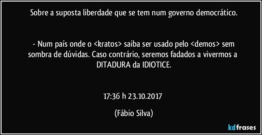 Sobre a suposta liberdade que se tem num governo democrático.


 - Num país onde o <kratos> saiba ser usado pelo <demos> sem sombra de dúvidas. Caso contrário, seremos fadados a vivermos a DITADURA da IDIOTICE.


17:36 h  23.10.2017 (Fábio Silva)