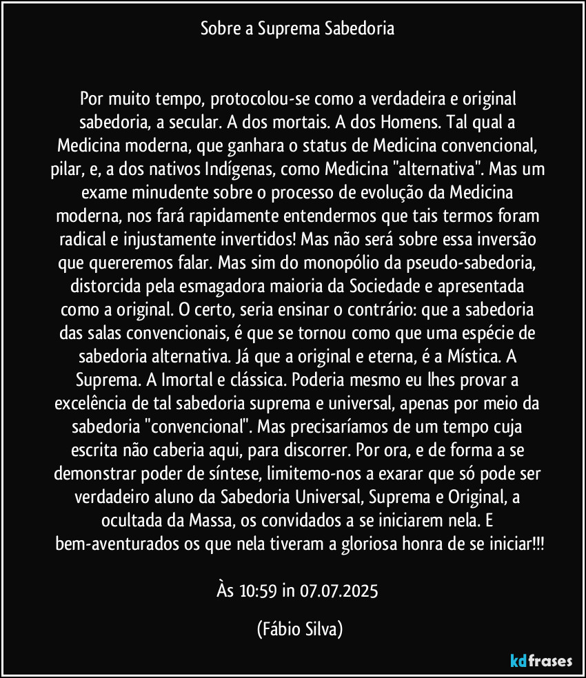 Sobre a Suprema Sabedoria 


Por muito tempo, protocolou-se como a verdadeira e original sabedoria, a secular. A dos mortais. A dos Homens. Tal qual a Medicina moderna, que ganhara o status de Medicina convencional, pilar, e, a dos nativos Indígenas, como Medicina "alternativa". Mas um exame minudente sobre o processo de evolução da Medicina moderna, nos fará rapidamente entendermos que tais termos foram radical e injustamente invertidos! Mas não será sobre essa inversão que quereremos falar. Mas sim do monopólio da pseudo-sabedoria, distorcida pela esmagadora maioria da Sociedade e apresentada como a original. O certo, seria ensinar o contrário: que a sabedoria das salas convencionais, é que se tornou como que uma espécie de sabedoria alternativa. Já que a original e eterna, é a Mística. A Suprema. A Imortal e clássica. Poderia mesmo eu lhes provar a excelência de tal sabedoria suprema e universal, apenas por meio da sabedoria "convencional". Mas precisaríamos de um tempo cuja escrita não caberia aqui, para discorrer. Por ora, e de forma a se demonstrar poder de síntese, limitemo-nos a exarar que só pode ser verdadeiro aluno da Sabedoria Universal, Suprema e Original, a ocultada da Massa, os convidados a se iniciarem nela. E bem-aventurados os que nela tiveram a gloriosa honra de se iniciar!!!

Às 10:59 in 07.07.2025 (Fábio Silva)