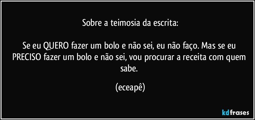 Sobre a teimosia da escrita:

Se eu QUERO fazer um bolo e não sei, eu não faço. Mas se eu PRECISO fazer um bolo e não sei, vou procurar a receita com quem sabe. (eceapê)