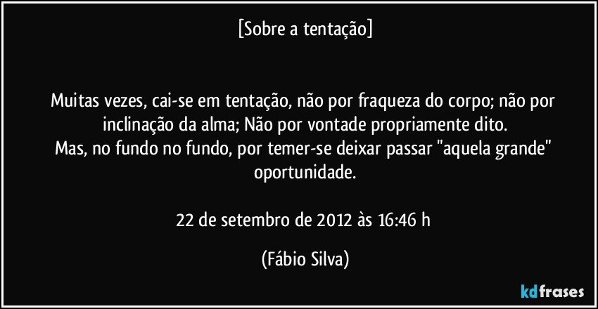 [Sobre a tentação]


Muitas vezes, cai-se em tentação, não por fraqueza do corpo; não por inclinação da alma; Não por vontade propriamente dito.
Mas, no fundo no fundo, por temer-se deixar passar "aquela grande" oportunidade.

22 de setembro de 2012 às 16:46 h (Fábio Silva)