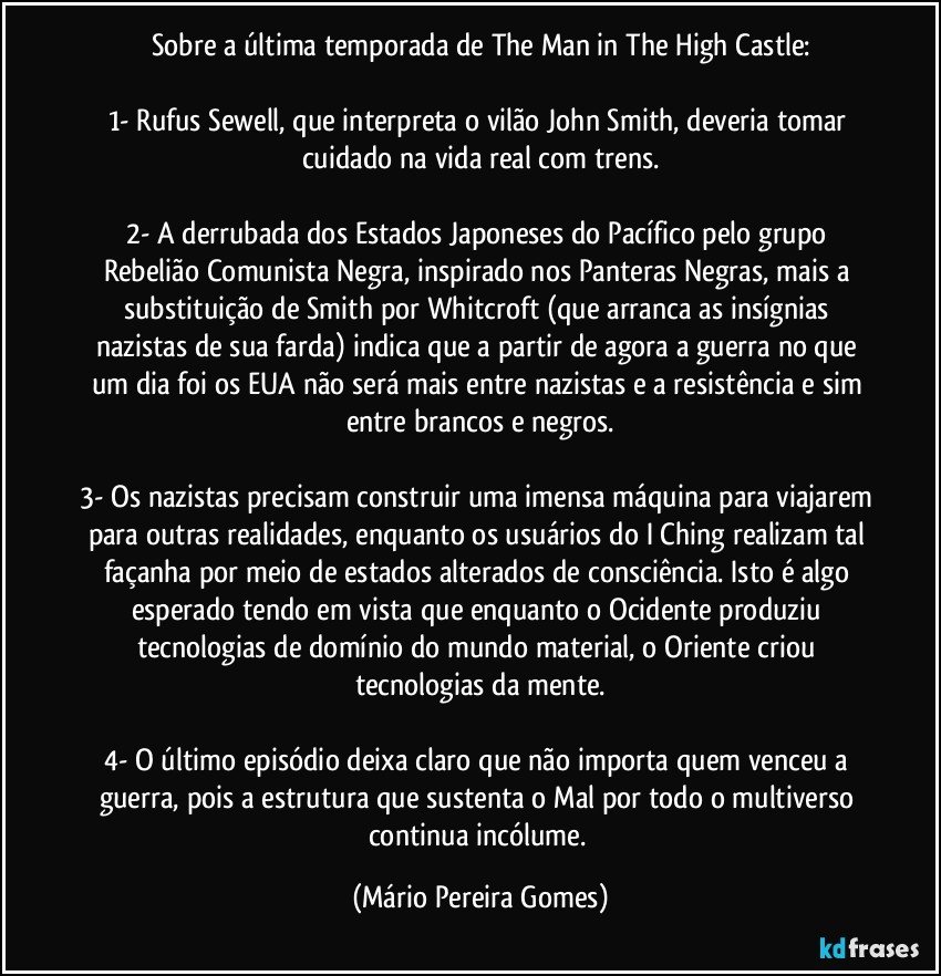 Sobre a última temporada de The Man in The High Castle:

1- Rufus Sewell, que interpreta o vilão John Smith, deveria tomar cuidado na vida real com trens.

2- A derrubada dos Estados Japoneses do Pacífico pelo grupo Rebelião Comunista Negra, inspirado nos Panteras Negras, mais a substituição de Smith por Whitcroft (que arranca as insígnias nazistas de sua farda) indica que a partir de agora a guerra no que um dia foi os EUA não será mais entre nazistas e a resistência e sim entre brancos e negros.

3- Os nazistas precisam construir uma imensa máquina para viajarem para outras realidades, enquanto os usuários do I Ching realizam tal façanha por meio de estados alterados de consciência. Isto é algo esperado tendo em vista que enquanto o Ocidente produziu tecnologias de domínio do mundo material, o Oriente criou tecnologias da mente.

4- O último episódio deixa claro que não importa quem venceu a guerra, pois a estrutura que sustenta o Mal por todo o multiverso continua incólume. (Mário Pereira Gomes)