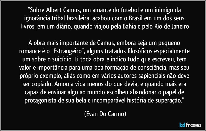 “Sobre Albert Camus, um amante do futebol e um inimigo da ignorância tribal brasileira, acabou com o Brasil em um dos seus livros, em um diário, quando viajou pela Bahia e pelo Rio de Janeiro

A obra mais importante de Camus, embora seja um pequeno romance é o "Estrangeiro", alguns tratados filosóficos especialmente um sobre o suicídio. Li toda obra e indico tudo que escreveu, tem valor e importância para uma boa formação de consciência, mas seu próprio exemplo, aliás como em vários autores sapienciais não deve ser copiado. Amou a vida menos do que devia, e quando mais era capaz de ensinar algo ao mundo escolheu abandonar o papel de protagonista de sua bela e incomparável história de superação.” (Evan Do Carmo)