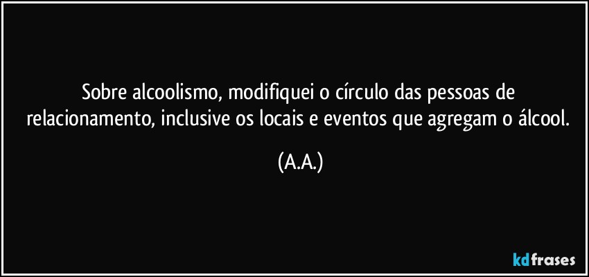 Sobre alcoolismo, modifiquei o círculo das pessoas de relacionamento, inclusive os locais e eventos que agregam o álcool. (A.A.)