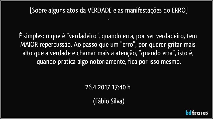 [Sobre alguns atos da VERDADE e as manifestações do ERRO]
 - 

É simples: o que é "verdadeiro", quando erra, por ser verdadeiro, tem MAIOR repercussão. Ao passo que um "erro", por querer gritar mais alto que a verdade e chamar mais a atenção, "quando erra", isto é, quando pratica algo notoriamente, fica por isso mesmo.


26.4.2017   17:40 h (Fábio Silva)