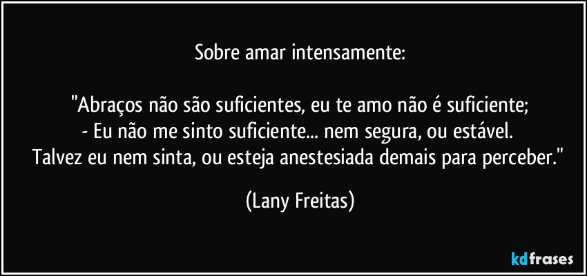 Sobre amar intensamente:

"Abraços não são suficientes, eu te amo não é suficiente;
- Eu não me sinto suficiente... nem segura, ou estável. 
Talvez eu nem sinta, ou esteja anestesiada demais para perceber." (Lany Freitas)