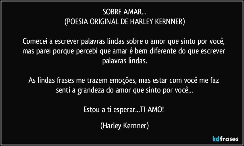 SOBRE AMAR...
(POESIA ORIGINAL DE HARLEY KERNNER)

Comecei a escrever palavras lindas sobre o amor que sinto por você, mas parei porque percebi que amar é bem diferente do que escrever palavras lindas.

As lindas frases me trazem emoções, mas estar com você me faz senti  a grandeza do amor que sinto por você...

Estou a ti esperar...TI AMO! (Harley Kernner)