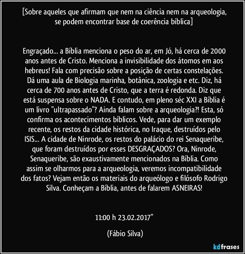 [Sobre aqueles que afirmam que nem na ciência nem na arqueologia, se podem encontrar base de coerência bíblica] 


Engraçado... a Bíblia menciona o peso do ar, em Jó, há cerca de 2000 anos antes de Cristo. Menciona a invisibilidade dos átomos em aos hebreus! Fala com precisão sobre a posição de certas constelações. Dá uma aula de Biologia marinha, botânica, zoologia e etc. Diz, há cerca de 700 anos antes de Cristo, que a terra é redonda. Diz que está suspensa sobre o NADA. E contudo, em pleno séc XXI a Bíblia é um livro "ultrapassado"? Ainda falam sobre a arqueologia?! Esta, só confirma os acontecimentos bíblicos. Vede,  para dar um exemplo recente, os restos da cidade histórica, no Iraque, destruídos pelo ISIS... A cidade de Ninrode, os restos do palácio do rei Senaqueribe, que foram destruídos por esses DESGRAÇADOS?  Ora, Ninrode, Senaqueribe,  são exaustivamente mencionados na Bíblia. Como assim se olharmos para a arqueologia, veremos incompatibilidade dos fatos? Vejam então os materiais do arqueólogo e filósofo Rodrigo Silva. Conheçam a Bíblia,  antes de falarem ASNEIRAS! 


11:00 h 23.02.2017” (Fábio Silva)