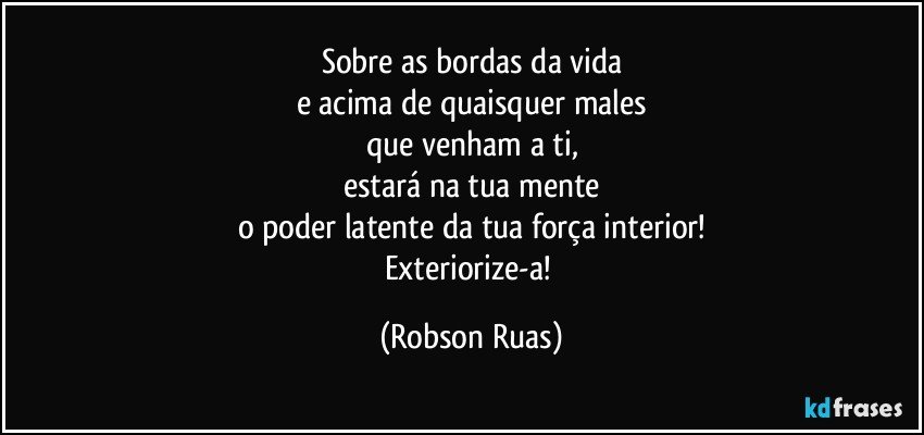 Sobre as bordas da vida
e acima de quaisquer males
que venham a ti,
estará na tua mente
o poder latente da tua força interior!
Exteriorize-a! (Robson Ruas)