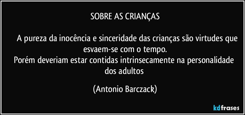 SOBRE AS CRIANÇAS

⁠⁠A pureza da inocência e sinceridade das crianças são virtudes que
esvaem-se com o tempo.
Porém deveriam estar contidas intrinsecamente na personalidade dos adultos (Antonio Barczack)