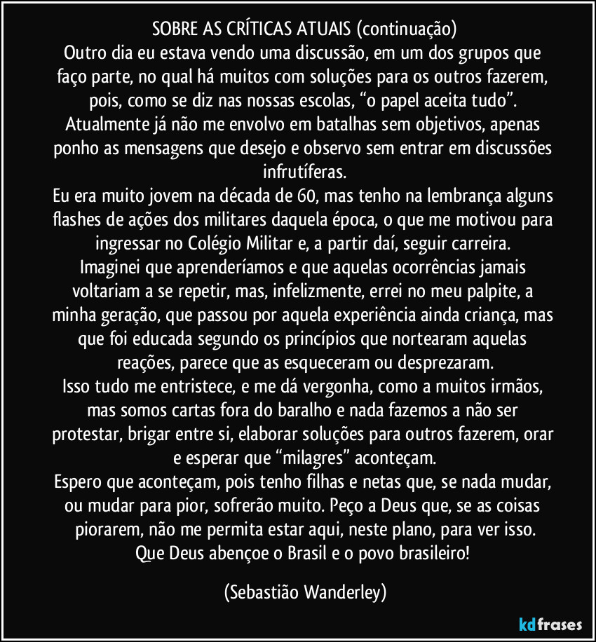 SOBRE AS CRÍTICAS ATUAIS (continuação)
Outro dia eu estava vendo uma discussão, em um dos grupos que faço parte, no qual há muitos com soluções para os outros fazerem, pois, como se diz nas nossas escolas, “o papel aceita tudo”. 
Atualmente já não me envolvo em batalhas sem objetivos, apenas ponho as mensagens que desejo e observo sem entrar em discussões infrutíferas.
Eu era muito jovem na década de 60, mas tenho na lembrança alguns flashes de ações dos militares daquela época, o que me motivou para ingressar no Colégio Militar e, a partir daí, seguir carreira. 
Imaginei que aprenderíamos e que aquelas ocorrências jamais voltariam a se repetir, mas, infelizmente, errei no meu palpite, a minha geração, que passou por aquela experiência ainda criança, mas que foi educada segundo os princípios que nortearam aquelas reações, parece que as esqueceram ou desprezaram.
Isso tudo me entristece, e me dá vergonha, como a muitos irmãos, mas somos cartas fora do baralho e nada fazemos a não ser protestar, brigar entre si, elaborar soluções para outros fazerem, orar e esperar que “milagres” aconteçam.
Espero que aconteçam, pois tenho filhas e netas que, se nada mudar, ou mudar para pior, sofrerão muito. Peço a Deus que, se as coisas piorarem, não me permita estar aqui, neste plano, para ver isso.
Que Deus abençoe o Brasil e o povo brasileiro! (Sebastião Wanderley)