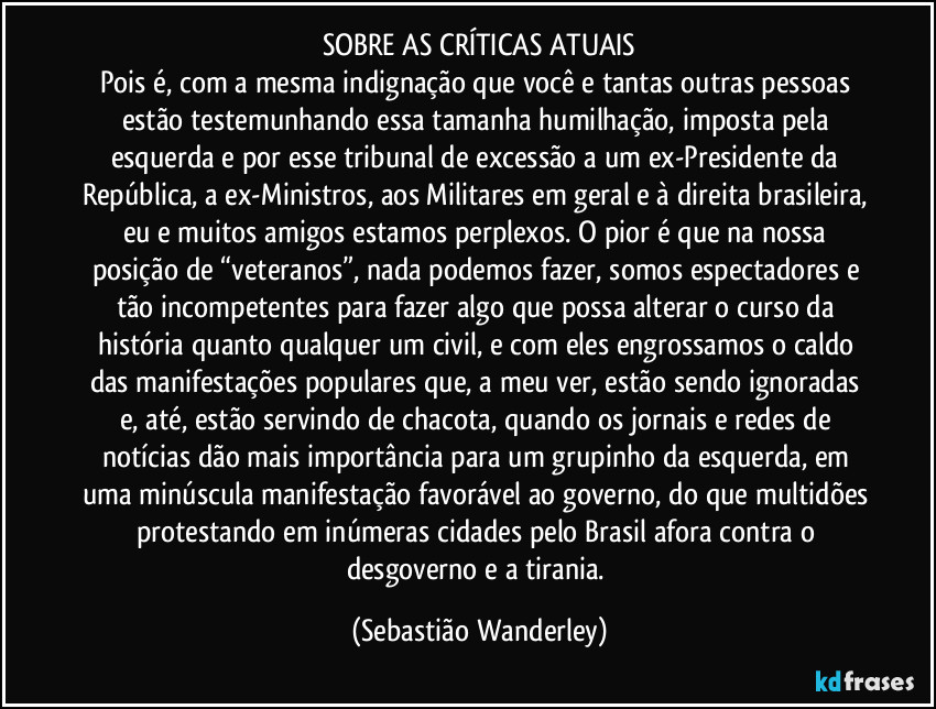 SOBRE AS CRÍTICAS ATUAIS
Pois é, com a mesma indignação que você e tantas outras pessoas estão testemunhando essa tamanha humilhação, imposta pela esquerda e por esse tribunal de excessão a um ex-Presidente da República, a ex-Ministros, aos Militares em geral e à direita brasileira, eu e muitos amigos estamos perplexos. O pior é que na nossa posição de “veteranos”, nada podemos fazer, somos espectadores e tão incompetentes para fazer algo que possa alterar o curso da história quanto qualquer um civil, e com eles engrossamos o caldo das manifestações populares que, a meu ver, estão sendo ignoradas e, até, estão servindo de chacota, quando os jornais e redes de notícias dão mais importância para um grupinho da esquerda, em uma minúscula manifestação favorável ao governo, do que multidões protestando em inúmeras cidades pelo Brasil afora contra o desgoverno e a tirania. (Sebastião Wanderley)