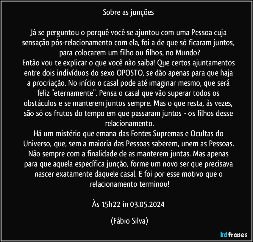 Sobre as junções 

Já se perguntou o porquê você se ajuntou com uma Pessoa cuja sensação pós-relacionamento com ela, foi a de que só ficaram juntos, para colocarem um filho ou filhos, no Mundo?
Então vou te explicar o que você não saiba! Que certos ajuntamentos entre dois indivíduos do sexo OPOSTO, se dão apenas para que haja a procriação. No início o casal pode até imaginar mesmo, que será feliz "eternamente". Pensa o casal que vão superar todos os obstáculos e se manterem juntos sempre. Mas o que resta, às vezes, são só os frutos do tempo em que passaram juntos - os filhos desse relacionamento.
Há um mistério que emana das Fontes Supremas e Ocultas do Universo, que, sem a maioria das Pessoas saberem, unem as Pessoas. Não sempre com a finalidade de as manterem juntas. Mas apenas para que aquela específica junção, forme um novo ser que precisava nascer exatamente daquele casal. E foi por esse motivo que o relacionamento terminou!

Às 15h22 in 03.05.2024 (Fábio Silva)