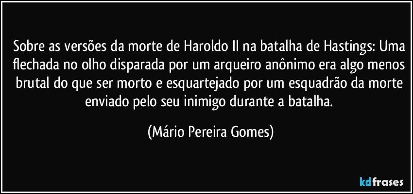 Sobre as versões da morte de Haroldo II na batalha de Hastings: Uma flechada no olho disparada por um arqueiro anônimo era algo menos brutal do que ser morto e esquartejado por um esquadrão da morte enviado pelo seu inimigo durante a batalha. (Mário Pereira Gomes)