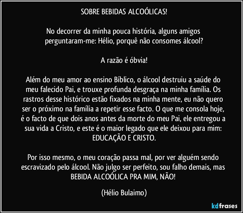 SOBRE BEBIDAS ALCOÓLICAS!

No decorrer da minha pouca história, alguns amigos perguntaram-me: Hélio, porquê não consomes álcool?

A razão é óbvia!

Além do meu amor ao ensino Bíblico, o álcool destruiu a saúde do meu falecido Pai, e trouxe profunda desgraça na minha família. Os rastros desse histórico estão fixados na minha mente, eu não quero ser o próximo na família a repetir esse facto. O que me consola hoje, é o facto de que dois anos antes da morte do meu Pai, ele entregou a sua vida a Cristo, e este é o maior legado que ele deixou para mim: EDUCAÇÃO E CRISTO.

Por isso mesmo, o meu coração passa mal, por ver alguém sendo escravizado pelo álcool. Não julgo ser perfeito, sou falho demais, mas BEBIDA ALCOÓLICA PRA MIM, NÃO! (Hélio Bulaimo)