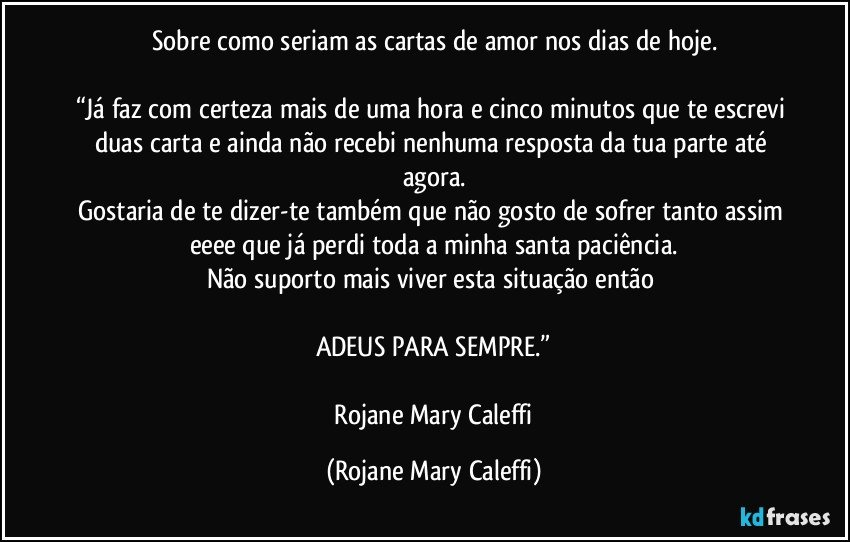 Sobre como seriam as cartas de amor nos dias de hoje.

“Já faz com certeza mais de uma hora e cinco minutos que te escrevi duas carta e ainda não recebi nenhuma resposta da tua parte até agora.
Gostaria de te dizer-te  também que não gosto de sofrer tanto assim eeee que já perdi toda a minha santa paciência.
Não suporto mais viver  esta situação então 

ADEUS PARA SEMPRE.”

―Rojane Mary Caleffi (Rojane Mary Caleffi)