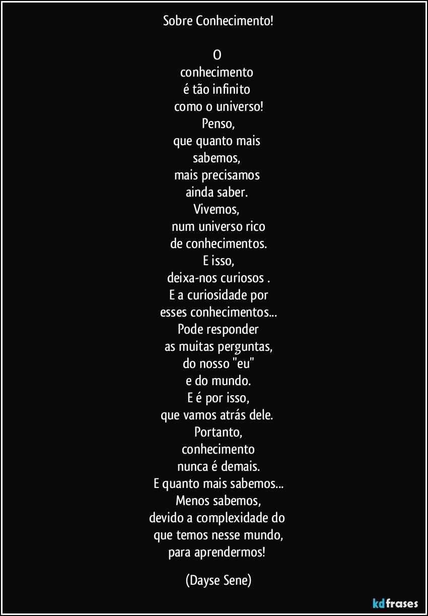 Sobre Conhecimento!

O 
conhecimento 
é tão infinito 
como o universo!
Penso,
que quanto mais 
sabemos, 
mais precisamos 
ainda saber. 
Vivemos, 
num universo rico
de conhecimentos.
E isso,
deixa-nos curiosos .
E a curiosidade por
esses conhecimentos...
Pode responder
as muitas perguntas,
do nosso "eu"
e do mundo.
E é por isso,
que vamos atrás dele. 
Portanto,
conhecimento
nunca é demais.
E quanto mais sabemos...
Menos sabemos,
devido a complexidade do 
que temos nesse mundo,
para aprendermos! (Dayse Sene)