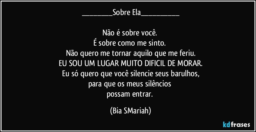 ___Sobre Ela___

Não é sobre você. 
É sobre como me sinto. 
Não quero me tornar aquilo que me feriu.
EU SOU UM LUGAR MUITO DIFICIL DE MORAR.
Eu só quero que você silencie seus barulhos,
para que os meus silêncios 
possam entrar. (Bia SMariah)
