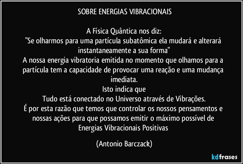 ⁠SOBRE ENERGIAS VIBRACIONAIS

A Física Quântica nos diz:
"Se olharmos para uma partícula subatômica ela mudará e alterará instantaneamente a sua forma"
A nossa energia vibratoria emitida no momento que olhamos para a partícula tem a capacidade de provocar uma reação e uma mudança imediata.
Isto indica que
Tudo está conectado no Universo através de Vibrações.
É por esta razão que temos que controlar os nossos pensamentos e nossas ações para que possamos emitir o máximo possível de Energias Vibracionais Positivas (Antonio Barczack)