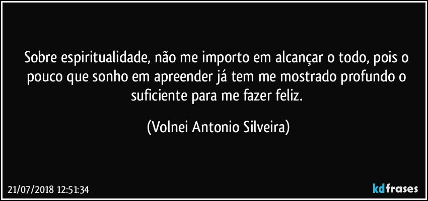 Sobre espiritualidade, não me importo em alcançar o todo, pois o pouco que sonho em apreender já tem me mostrado profundo o suficiente para me fazer feliz. (Volnei Antonio Silveira)