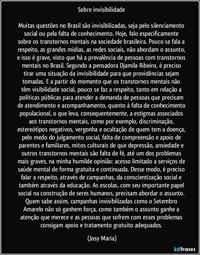 Sobre invisibilidade 

Muitas questões no Brasil são invisibilizadas, seja pelo silenciamento social ou pela falta de conhecimento. Hoje, falo especificamente sobre os transtornos mentais na sociedade brasileira. Pouco se fala a respeito, as grandes mídias, as redes sociais, não abordam o assunto, e isso é grave, visto que há a prevalência de pessoas com transtornos mentais no Brasil. Segundo a pensadora Djamila Ribeiro, é preciso tirar uma situação da invisibilidade para que providências sejam tomadas. E a partir do momento que os transtornos mentais não têm visibilidade social, pouco se faz a respeito, tanto em relação a políticas públicas para atender a demanda de pessoas que precisam de atendimento e acompanhamento, quanto à falta de conhecimento populacional, o que leva, consequentemente, a estigmas associados aos transtornos mentais, como por exemplo, discriminação, estereótipos negativos, vergonha e ocultação de quem tem a doença, pelo medo do julgamento social, falta de compreensão e apoio de parentes e familiares, mitos culturais de que depressão, ansiedade e outros transtornos mentais são falta de fé, até um dos problemas mais graves, na minha humilde opinião: acesso limitado a serviços de saúde mental de forma gratuita e continuada. Desse modo, é preciso falar a respeito, através de campanhas, da conscientização social e também através da educação. As escolas, com seu importante papel social na construção de seres humanos, precisam abordar o assunto. Quem sabe assim, campanhas invisibilizadas como o Setembro Amarelo não só ganhem força, como também o assunto ganhe a atenção que merece e as pessoas que sofrem com esses problemas consigam apoio e tratamento gratuito adequados. (Josy Maria)