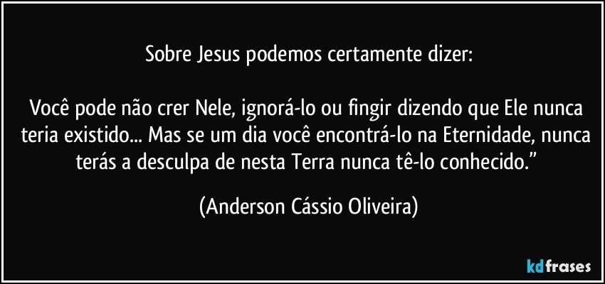 Sobre Jesus podemos certamente dizer:

Você pode não crer Nele, ignorá-lo ou fingir dizendo que Ele nunca teria existido... Mas se um dia você encontrá-lo na Eternidade, nunca terás a desculpa de nesta Terra nunca tê-lo conhecido.” (Anderson Cássio Oliveira)