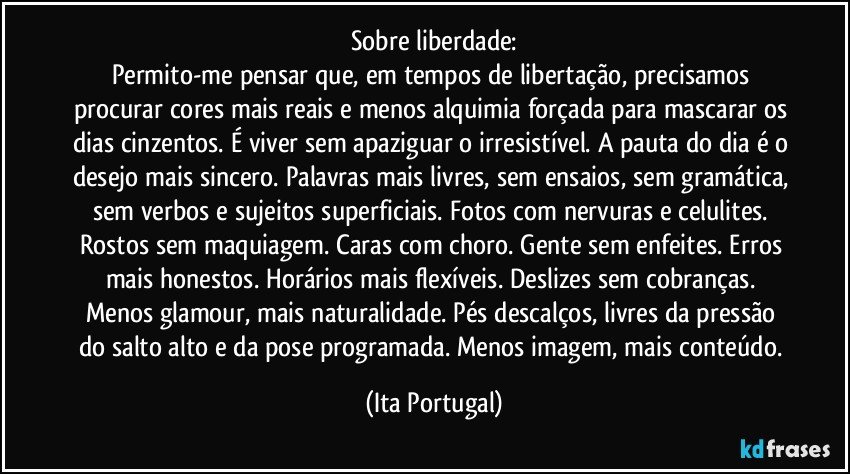 Sobre liberdade:
Permito-me pensar que, em tempos de libertação, precisamos procurar cores mais reais e menos alquimia forçada para mascarar os dias cinzentos. É viver sem apaziguar o irresistível. A pauta do dia é o desejo mais sincero. Palavras mais livres, sem ensaios, sem gramática, sem verbos e sujeitos superficiais. Fotos com nervuras e celulites. Rostos sem maquiagem. Caras com choro. Gente sem enfeites. Erros mais honestos. Horários mais flexíveis. Deslizes sem cobranças. Menos glamour, mais naturalidade. Pés descalços, livres da pressão do salto alto e da pose programada. Menos imagem, mais conteúdo. (Ita Portugal)