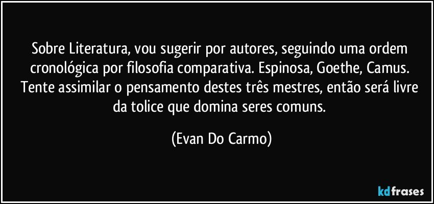 Sobre Literatura, vou sugerir por autores, seguindo uma ordem cronológica por filosofia comparativa. Espinosa, Goethe, Camus. Tente assimilar o pensamento destes três mestres, então será livre da tolice que domina seres comuns. (Evan Do Carmo)