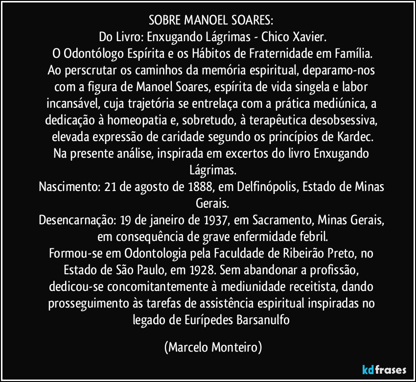 SOBRE MANOEL SOARES:
Do Livro: Enxugando Lágrimas - Chico Xavier.
O Odontólogo Espírita e os Hábitos de Fraternidade em Família.
Ao perscrutar os caminhos da memória espiritual, deparamo-nos com a figura de Manoel Soares, espírita de vida singela e labor incansável, cuja trajetória se entrelaça com a prática mediúnica, a dedicação à homeopatia e, sobretudo, à terapêutica desobsessiva, elevada expressão de caridade segundo os princípios de Kardec.
Na presente análise, inspirada em excertos do livro Enxugando Lágrimas.
Nascimento: 21 de agosto de 1888, em Delfinópolis, Estado de Minas Gerais.
Desencarnação: 19 de janeiro de 1937, em Sacramento, Minas Gerais, em consequência de grave enfermidade febril.
Formou-se em Odontologia pela Faculdade de Ribeirão Preto, no Estado de São Paulo, em 1928. Sem abandonar a profissão, dedicou-se concomitantemente à mediunidade receitista, dando prosseguimento às tarefas de assistência espiritual inspiradas no legado de Eurípedes Barsanulfo (Marcelo Monteiro)