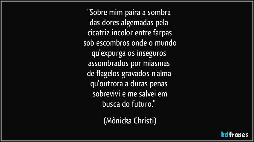 "Sobre mim paira a sombra 
das dores algemadas pela 
cicatriz incolor entre farpas
sob escombros onde o mundo
qu'expurga os inseguros  
assombrados por miasmas 
de flagelos gravados n'alma 
qu'outrora a duras penas 
sobrevivi e me salvei em
busca do futuro." (Mônicka Christi)