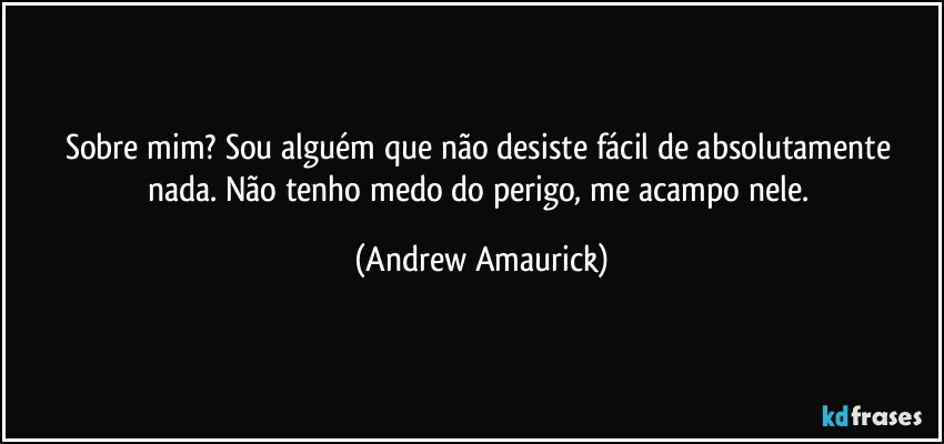 Sobre mim? Sou alguém que não desiste fácil de absolutamente nada. Não tenho medo do perigo, me acampo nele. (Andrew Amaurick)