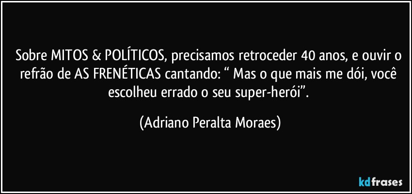 Sobre MITOS & POLÍTICOS, precisamos retroceder 40 anos, e ouvir o refrão de AS FRENÉTICAS cantando: “ Mas o  que mais me dói,  você escolheu errado o seu super-herói”. (Adriano Peralta Moraes)