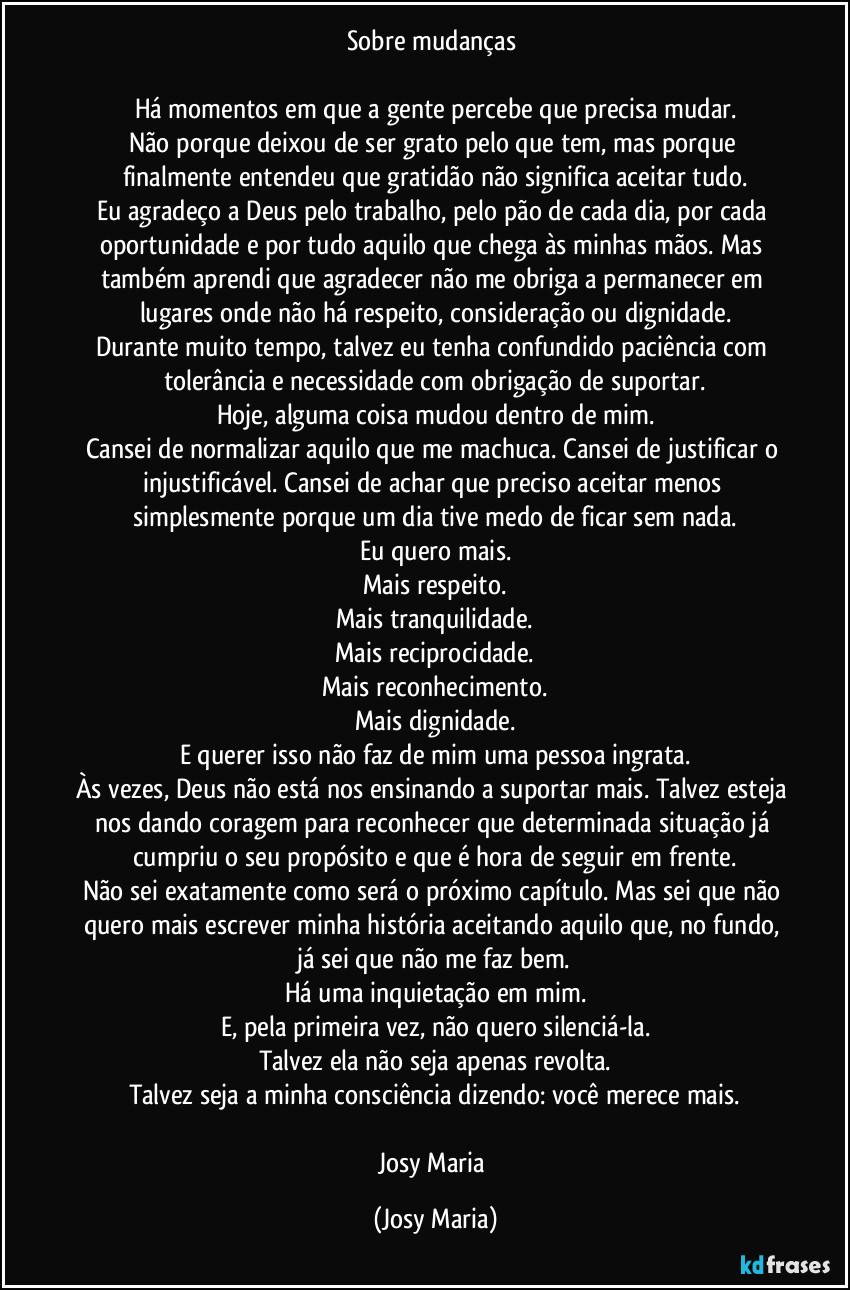 Sobre mudanças 

Há momentos em que a gente percebe que precisa mudar.
Não porque deixou de ser grato pelo que tem, mas porque finalmente entendeu que gratidão não significa aceitar tudo.
Eu agradeço a Deus pelo trabalho, pelo pão de cada dia, por cada oportunidade e por tudo aquilo que chega às minhas mãos. Mas também aprendi que agradecer não me obriga a permanecer em lugares onde não há respeito, consideração ou dignidade.
Durante muito tempo, talvez eu tenha confundido paciência com tolerância e necessidade com obrigação de suportar.
Hoje, alguma coisa mudou dentro de mim.
Cansei de normalizar aquilo que me machuca. Cansei de justificar o injustificável. Cansei de achar que preciso aceitar menos simplesmente porque um dia tive medo de ficar sem nada.
Eu quero mais.
Mais respeito.
Mais tranquilidade.
Mais reciprocidade.
Mais reconhecimento.
Mais dignidade.
E querer isso não faz de mim uma pessoa ingrata.
Às vezes, Deus não está nos ensinando a suportar mais. Talvez esteja nos dando coragem para reconhecer que determinada situação já cumpriu o seu propósito e que é hora de seguir em frente.
Não sei exatamente como será o próximo capítulo. Mas sei que não quero mais escrever minha história aceitando aquilo que, no fundo, já sei que não me faz bem.
Há uma inquietação em mim.
E, pela primeira vez, não quero silenciá-la.
Talvez ela não seja apenas revolta.
Talvez seja a minha consciência dizendo: você merece mais.

Josy Maria (Josy Maria)