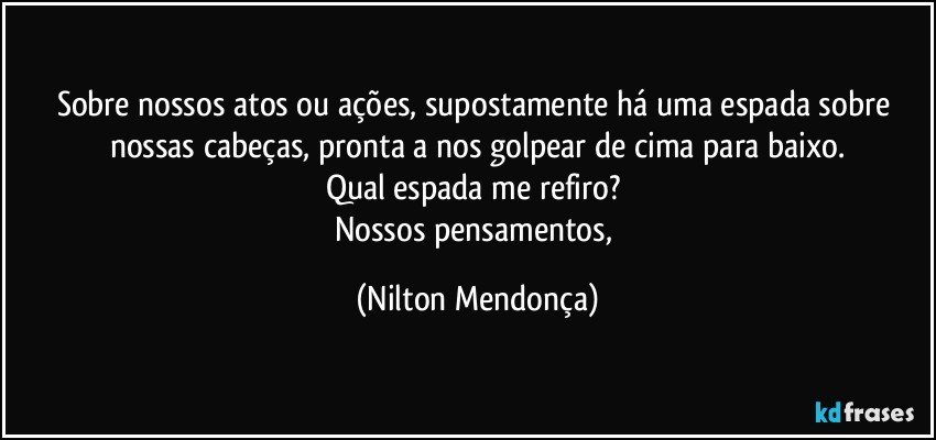 Sobre nossos atos ou ações, supostamente há uma espada sobre nossas cabeças, pronta a nos golpear de cima para baixo.
Qual espada me refiro? 
Nossos pensamentos, (Nilton Mendonça)